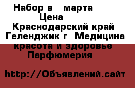 Набор в 8 марта!!!:) › Цена ­ 500 - Краснодарский край, Геленджик г. Медицина, красота и здоровье » Парфюмерия   